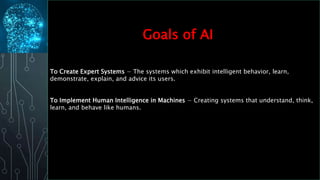 To Create Expert Systems − The systems which exhibit intelligent behavior, learn,
demonstrate, explain, and advice its users.
To Implement Human Intelligence in Machines − Creating systems that understand, think,
learn, and behave like humans.
Goals of AI
 