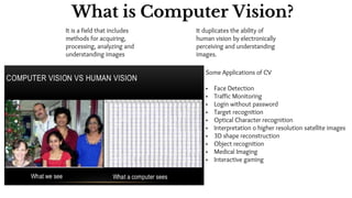It is a field that includes
methods for acquiring,
processing, analyzing and
understanding images
It duplicates the ability of
human vision by electronically
perceiving and understanding
images.
Some Applications of CV
• Face Detection
• Traffic Monitoring
• Login without password
• Target recognition
• Optical Character recognition
• Interpretation o higher resolution satellite images
• 3D shape reconstruction
• Object recognition
• Medical Imaging
• Interactive gaming
What is Computer Vision?
 