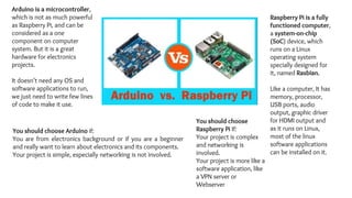 You should choose
Raspberry Pi If:
Your project is complex
and networking is
involved.
Your project is more like a
software application, like
a VPN server or
Webserver
Raspberry Pi is a fully
functioned computer,
a system-on-chip
(SoC) device, which
runs on a Linux
operating system
specially designed for
it, named Rasbian.
Like a computer, It has
memory, processor,
USB ports, audio
output, graphic driver
for HDMI output and
as it runs on Linux,
most of the linux
software applications
can be installed on it.
Arduino is a microcontroller,
which is not as much powerful
as Raspberry Pi, and can be
considered as a one
component on computer
system. But it is a great
hardware for electronics
projects.
It doesn’t need any OS and
software applications to run,
we just need to write few lines
of code to make it use.
You should choose Arduino if:
You are from electronics background or if you are a beginner
and really want to learn about electronics and its components.
Your project is simple, especially networking is not involved.
 
