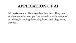 APPLICATION OF AI
ML systems are often excellent learners. They can
achieve superhuman performance in a wide range of
activities, including detecting fraud and diagnosing
disease.
 