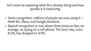 Let’s start by exploring what AI is already doing and how
quickly it is improving.
• Voice recognition- millions of people are now using it —
think Siri, Alexa, and Google Assistant.
• Speech recognition is now about three times as fast, on
average, as typing on a cell phone. The error rate, once
8.5%, has dropped to 4.9%.
 