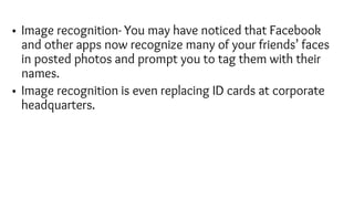 • Image recognition- You may have noticed that Facebook
and other apps now recognize many of your friends’ faces
in posted photos and prompt you to tag them with their
names.
• Image recognition is even replacing ID cards at corporate
headquarters.
 