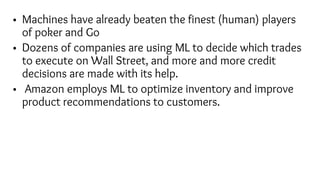 • Machines have already beaten the finest (human) players
of poker and Go
• Dozens of companies are using ML to decide which trades
to execute on Wall Street, and more and more credit
decisions are made with its help.
• Amazon employs ML to optimize inventory and improve
product recommendations to customers.
 