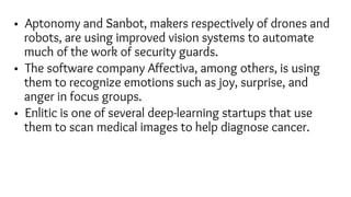 • Aptonomy and Sanbot, makers respectively of drones and
robots, are using improved vision systems to automate
much of the work of security guards.
• The software company Affectiva, among others, is using
them to recognize emotions such as joy, surprise, and
anger in focus groups.
• Enlitic is one of several deep-learning startups that use
them to scan medical images to help diagnose cancer.
 