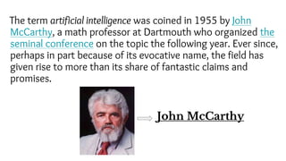 The term artificial intelligence was coined in 1955 by John
McCarthy, a math professor at Dartmouth who organized the
seminal conference on the topic the following year. Ever since,
perhaps in part because of its evocative name, the field has
given rise to more than its share of fantastic claims and
promises.
John McCarthy
 
