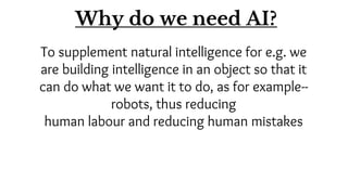 To supplement natural intelligence for e.g. we
are building intelligence in an object so that it
can do what we want it to do, as for example--
robots, thus reducing
human labour and reducing human mistakes
Why do we need AI?
 