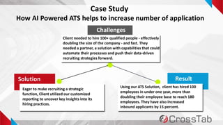 4
Case Study
How AI Powered ATS helps to increase number of application
Challenges
Solution Result
Client needed to hire 100+ qualified people - effectively
doubling the size of the company - and fast. They
needed a partner, a solution with capabilities that could
automate their processes and push their data-driven
recruiting strategies forward.
Eager to make recruiting a strategic
function, Client utilized our customized
reporting to uncover key insights into its
hiring practices.
Using our ATS Solution, client has hired 100
employees in under one year, more than
doubling their employee base to reach 180
employees. They have also increased
inbound applicants by 15 percent.
 
