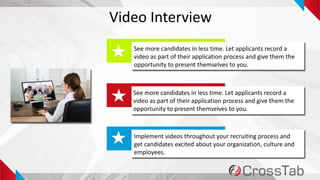 5
Video Interview
See more candidates in less time. Let applicants record a
video as part of their application process and give them the
opportunity to present themselves to you.
See more candidates in less time. Let applicants record a
video as part of their application process and give them the
opportunity to present themselves to you.
Implement videos throughout your recruiting process and
get candidates excited about your organization, culture and
employees.
 