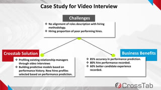 7
Case Study for Video Interview
Challenges
Crosstab Solution Business Benefits
 No alignment of roles description with hiring
methodology.
 Hiring proportion of poor performing hires.
 Profiling existing relationship managers
through video interviews
 Building predictive models based on
performance history. New hires profiles
selected based on performance prediction.
 85% accuracy in performance prediction.
 80% hire performance recorded.
 60% better candidate experience
recorded.
 