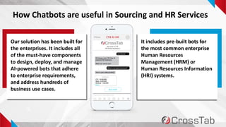 8
How Chatbots are useful in Sourcing and HR Services
Our solution has been built for
the enterprises. It includes all
of the must-have components
to design, deploy, and manage
AI-powered bots that adhere
to enterprise requirements,
and address hundreds of
business use cases.
It includes pre-built bots for
the most common enterprise
Human Resources
Management (HRM) or
Human Resources Information
(HRI) systems.
 