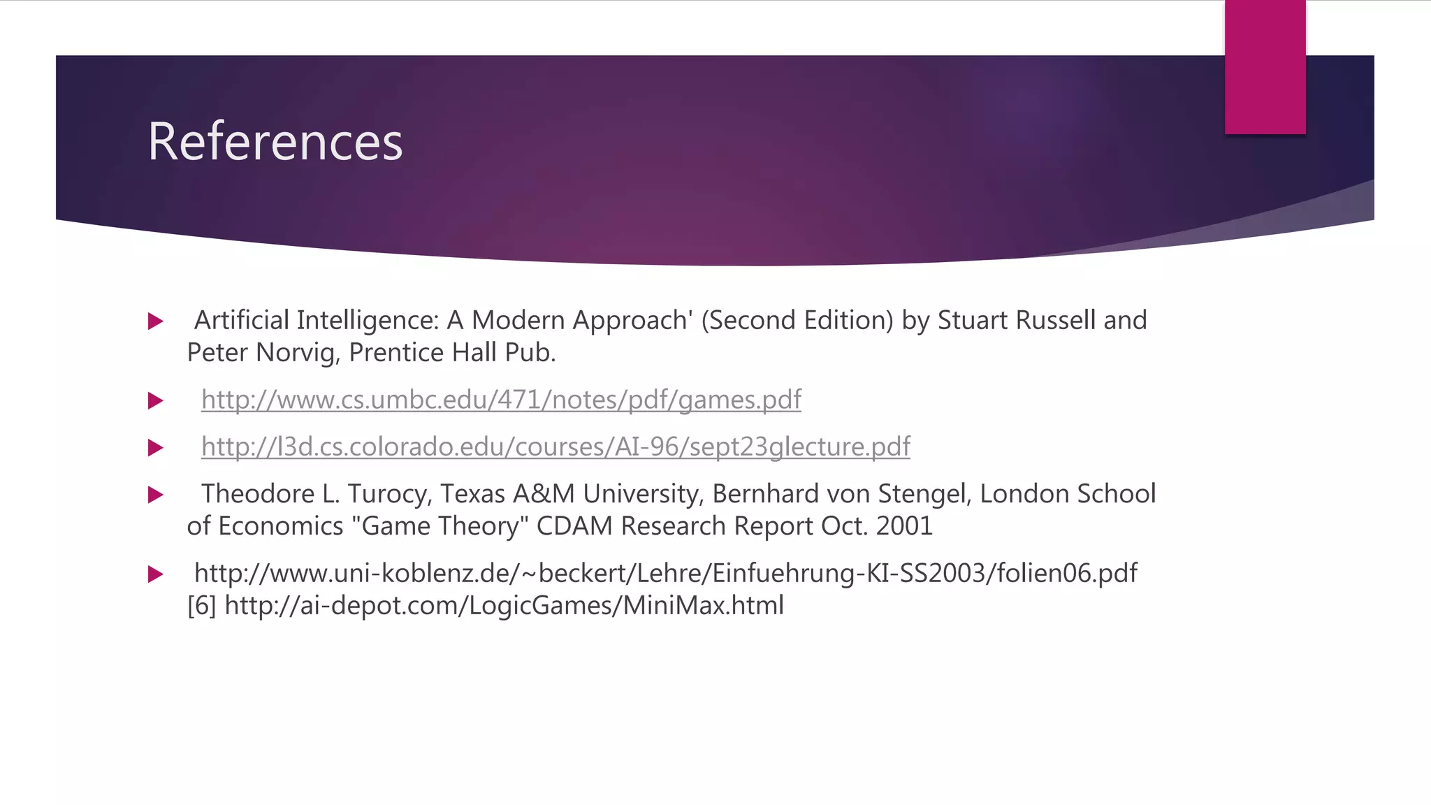 References
 Artificial Intelligence: A Modern Approach' (Second Edition) by Stuart Russell and
Peter Norvig, Prentice Hall Pub.
 http://www.cs.umbc.edu/471/notes/pdf/games.pdf
 http://l3d.cs.colorado.edu/courses/AI-96/sept23glecture.pdf
 Theodore L. Turocy, Texas A&M University, Bernhard von Stengel, London School
of Economics "Game Theory" CDAM Research Report Oct. 2001
 http://www.uni-koblenz.de/~beckert/Lehre/Einfuehrung-KI-SS2003/folien06.pdf
[6] http://ai-depot.com/LogicGames/MiniMax.html
 