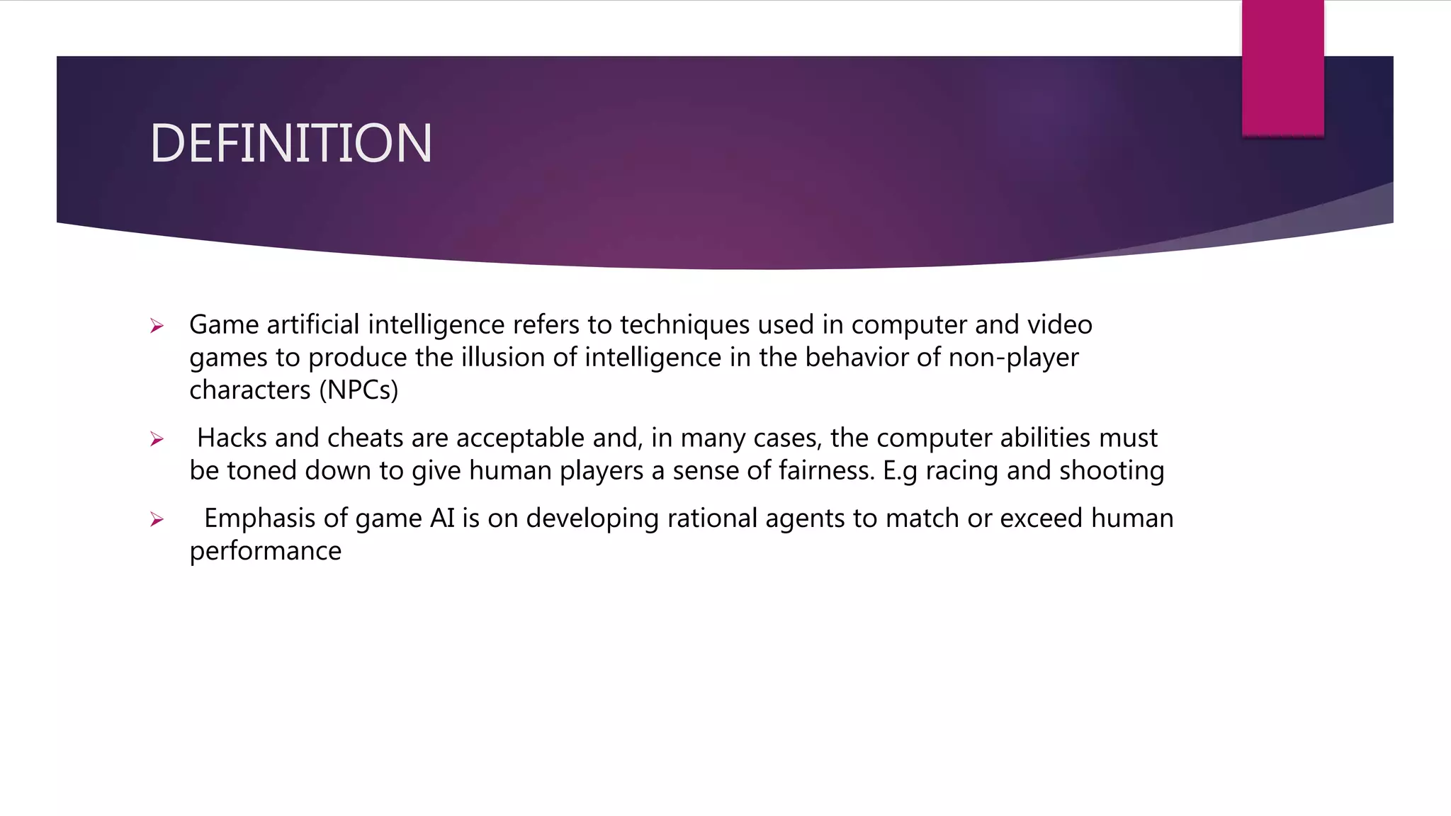 DEFINITION
 Game artificial intelligence refers to techniques used in computer and video
games to produce the illusion of intelligence in the behavior of non-player
characters (NPCs)
 Hacks and cheats are acceptable and, in many cases, the computer abilities must
be toned down to give human players a sense of fairness. E.g racing and shooting
 Emphasis of game AI is on developing rational agents to match or exceed human
performance
 