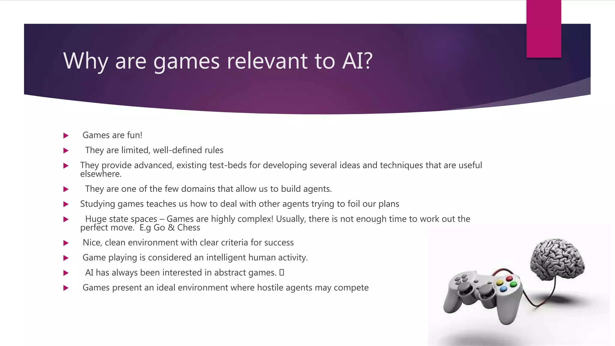 Why are games relevant to AI?
 Games are fun!
 They are limited, well-defined rules
 They provide advanced, existing test-beds for developing several ideas and techniques that are useful
elsewhere.
 They are one of the few domains that allow us to build agents.
 Studying games teaches us how to deal with other agents trying to foil our plans
 Huge state spaces – Games are highly complex! Usually, there is not enough time to work out the
perfect move. E.g Go & Chess
 Nice, clean environment with clear criteria for success
 Game playing is considered an intelligent human activity.
 AI has always been interested in abstract games.
 Games present an ideal environment where hostile agents may compete
 