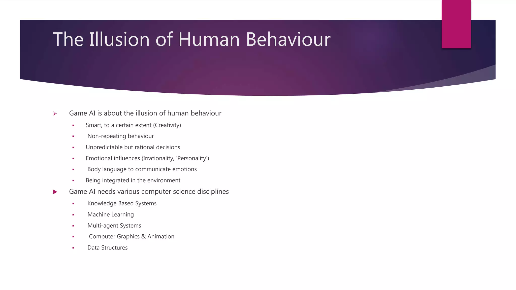 The Illusion of Human Behaviour
 Game AI is about the illusion of human behaviour
 Smart, to a certain extent (Creativity)
 Non-repeating behaviour
 Unpredictable but rational decisions
 Emotional influences (Irrationality, ‘Personality’)
 Body language to communicate emotions
 Being integrated in the environment
 Game AI needs various computer science disciplines
 Knowledge Based Systems
 Machine Learning
 Multi-agent Systems
 Computer Graphics & Animation
 Data Structures
 