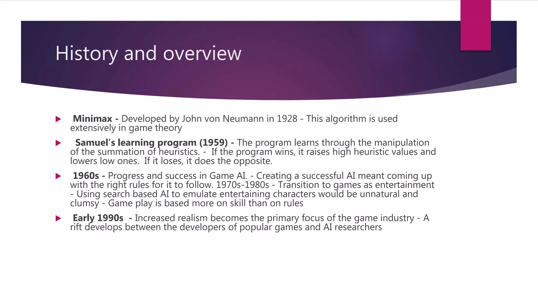 History and overview
 Minimax - Developed by John von Neumann in 1928 - This algorithm is used
extensively in game theory
 Samuel’s learning program (1959) - The program learns through the manipulation
of the summation of heuristics. - If the program wins, it raises high heuristic values and
lowers low ones. If it loses, it does the opposite.
 1960s - Progress and success in Game AI. - Creating a successful AI meant coming up
with the right rules for it to follow. 1970s-1980s - Transition to games as entertainment
- Using search based AI to emulate entertaining characters would be unnatural and
clumsy - Game play is based more on skill than on rules
 Early 1990s - Increased realism becomes the primary focus of the game industry - A
rift develops between the developers of popular games and AI researchers
 
