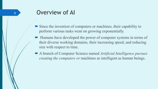 Overview of AI
 Since the invention of computers or machines, their capability to
perform various tasks went on growing e...