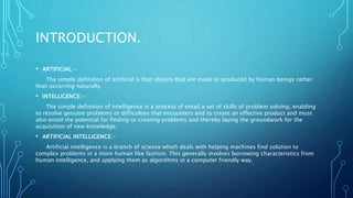 INTRODUCTION.
• ARTIFICIAL:-
The simple definition of artificial is that objects that are made or produced by human beings rather
than occurring naturally.
• INTELLIGENCE:-
The simple definition of intelligence is a process of entail a set of skills of problem solving, enabling
to resolve genuine problems or difficulties that encounters and to create an effective product and must
also entail the potential for finding or creating problems and thereby laying the groundwork for the
acquisition of new knowledge.
• ARTIFICIAL INTELLIGENCE:-
Artificial intelligence is a branch of science which deals with helping machines find solution to
complex problems in a more human like fashion. This generally involves borrowing characteristics from
human intelligence, and applying them as algorithms in a computer friendly way.
 