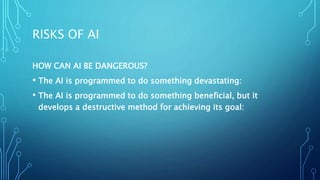 RISKS OF AI
HOW CAN AI BE DANGEROUS?
• The AI is programmed to do something devastating:
• The AI is programmed to do something beneficial, but it
develops a destructive method for achieving its goal:
 
