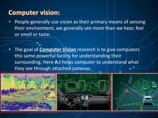 • People generally use vision as their primary means of sensing
their environment, we generally see more than we hear, feel
or smell or taste.
• The goal of Computer Vision research is to give computers
this same powerful facility for understanding their
surrounding. Here A.I helps computer to understand what
they see through attached cameras.
 