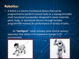 • A Robot is a electro-mechanical device that can by
programmed to perform manual tasks or a reprogrammable
multi functional manipulator designed to move materials,
parts, tools, or specialized devices through variable
programmed motions for performance of variety of tasks.
An ‘intelligent’ robot includes some kind of sensory
apparatus that allows it to respond to change in it’s
environment..
 