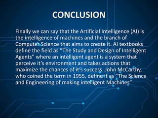 CONCLUSION
Finally we can say that the Artificial Intelligence (AI) is
the intelligence of machines and the branch of
Computer Science that aims to create it. AI textbooks
define the field as “The Study and Design of Intelligent
Agents” where an intelligent agent is a system that
perceive it’s environment and takes actions that
maximize the chances of it’s success. John McCarthy,
who coined the term in 1955, define it as “The Science
and Engineering of making intelligent Machines”
 