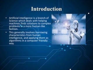 Introduction
• Artificial Intelligence is a branch of
Science which deals with helping
machines finds solutions to complex
problems in a more human-like
fashion.
• This generally involves borrowing
characteristics from human
intelligence, and applying them as
algorithms in a computer friendly
way.
 