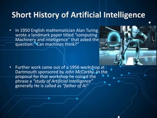 Short History of Artificial Intelligence
• In 1950 English mathematician Alan Turing
wrote a landmark paper titled “computing
Machinery and intelligence” that asked the
question: “Can machines think?”
• Further work came out of a 1956 workshop at
Dartmouth sponsored by John McCarthy. In the
proposal for that workshop he coined the
phrase a “study of Artificial Intelligence”
generally He is called as “father of AI”
 
