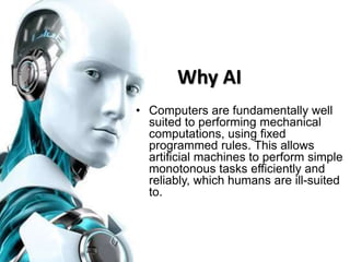 Why AI
• Computers are fundamentally well
suited to performing mechanical
computations, using fixed
programmed rules. This allows
artificial machines to perform simple
monotonous tasks efficiently and
reliably, which humans are ill-suited
to.
 