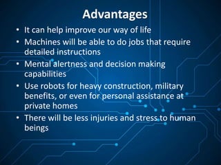 Advantages
• It can help improve our way of life
• Machines will be able to do jobs that require
detailed instructions
• Mental alertness and decision making
capabilities
• Use robots for heavy construction, military
benefits, or even for personal assistance at
private homes
• There will be less injuries and stress to human
beings
 