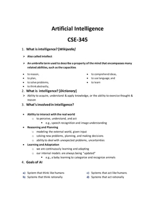 Artificial Intelligence
CSE-345
1. What is intelligence? [Wikipedia]
 Also called intellect
 An umbrella term used to describe a property of the mind that encompasses many
related abilities, such as the capacities
 to reason,
 to plan,
 to solve problems,
 to thinkabstractly,
 to comprehendideas,
 to use language,and
 to learn
2. What is intelligence? [Dictionary]
 Ability to acquire, understand & apply knowledge, or the ability to exercise thought &
reason
3. What’s involvedin Intelligence?
 Ability to interact with the real world
o to perceive, understand, and act
 e.g., speech recognition and image understanding
 Reasoning and Planning
o modeling the external world, given input
o solving new problems, planning, and making decisions
o ability to deal with unexpected problems, uncertainties
 Learning and Adaptation
o we are continuously learning and adapting
o our internal models are always being “updated”
 e.g., a baby learning to categorize and recognize animals
4. Goals of AI
a) System that think like humans
b) Systems that think rationally
c) Systems that act like humans
d) Systems that act rationally
 