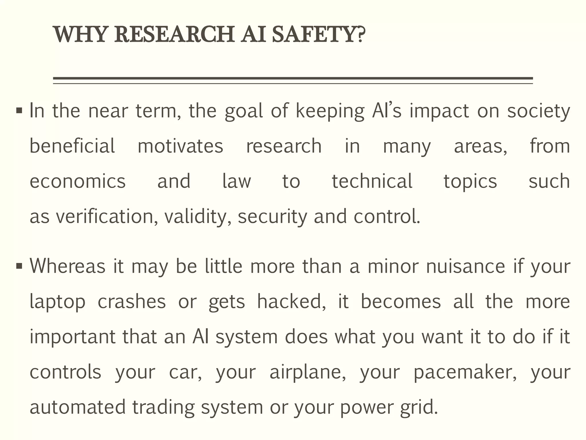 WHY RESEARCH AI SAFETY?
 In the near term, the goal of keeping AI’s impact on society
beneficial motivates research in many areas, from
economics and law to technical topics such
as verification, validity, security and control.
 Whereas it may be little more than a minor nuisance if your
laptop crashes or gets hacked, it becomes all the more
important that an AI system does what you want it to do if it
controls your car, your airplane, your pacemaker, your
automated trading system or your power grid.
 