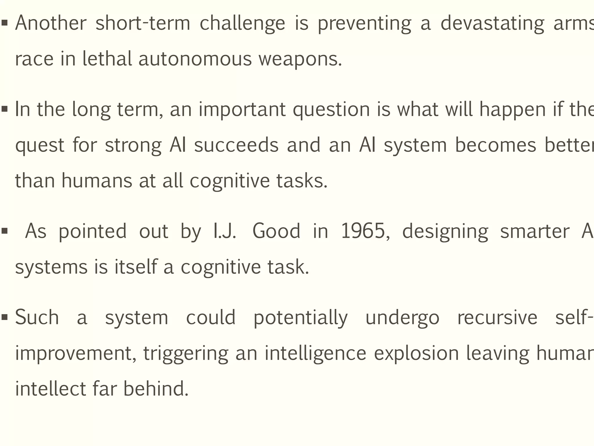  Another short-term challenge is preventing a devastating arms
race in lethal autonomous weapons.
 In the long term, an important question is what will happen if the
quest for strong AI succeeds and an AI system becomes better
than humans at all cognitive tasks.
 As pointed out by I.J. Good in 1965, designing smarter AI
systems is itself a cognitive task.
 Such a system could potentially undergo recursive self-
improvement, triggering an intelligence explosion leaving human
intellect far behind.
 