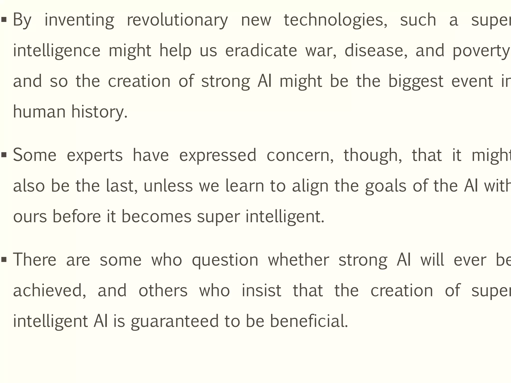  By inventing revolutionary new technologies, such a super
intelligence might help us eradicate war, disease, and poverty,
and so the creation of strong AI might be the biggest event in
human history.
 Some experts have expressed concern, though, that it might
also be the last, unless we learn to align the goals of the AI with
ours before it becomes super intelligent.
 There are some who question whether strong AI will ever be
achieved, and others who insist that the creation of super
intelligent AI is guaranteed to be beneficial.
 