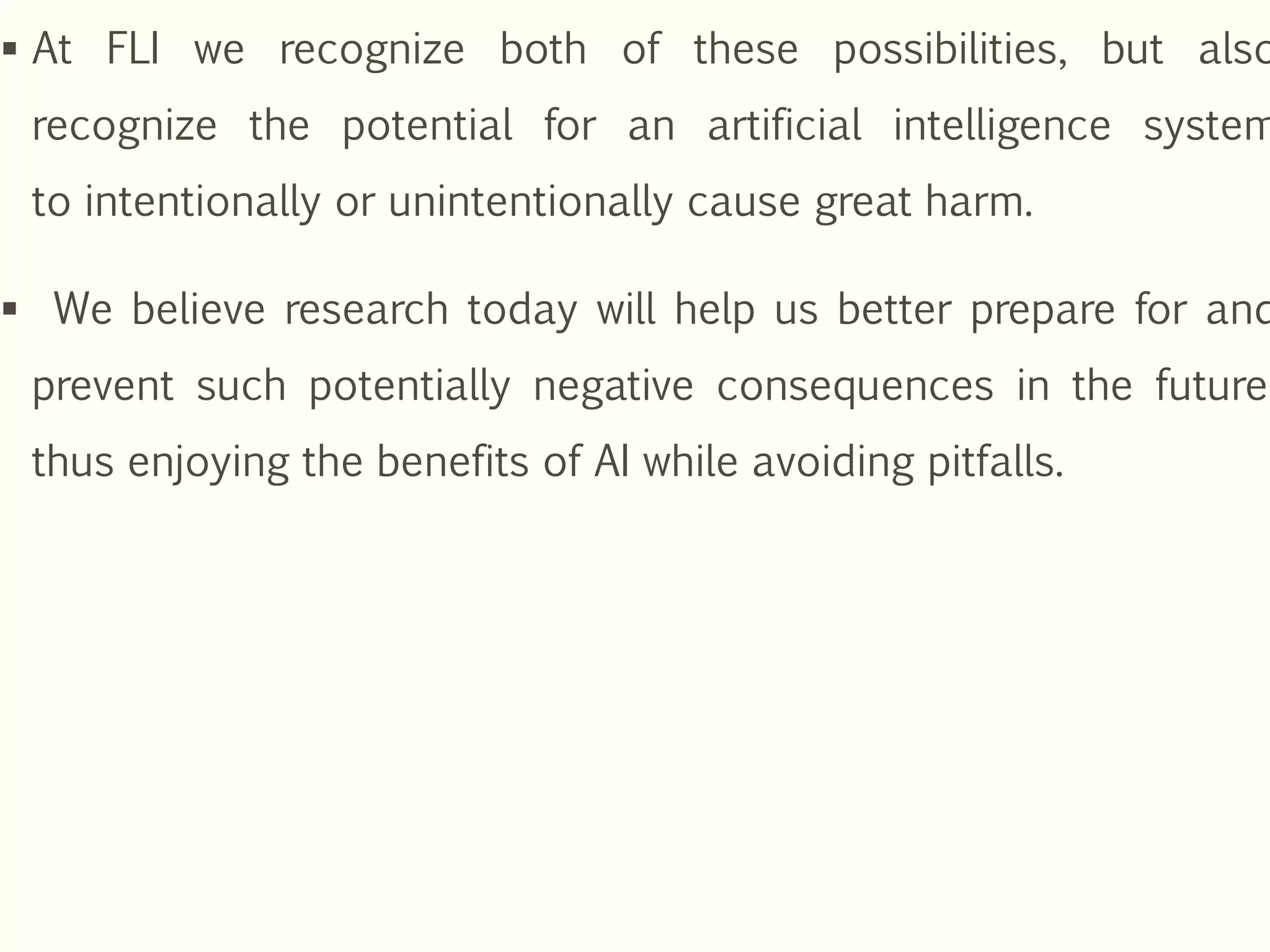  At FLI we recognize both of these possibilities, but also
recognize the potential for an artificial intelligence system
to intentionally or unintentionally cause great harm.
 We believe research today will help us better prepare for and
prevent such potentially negative consequences in the future,
thus enjoying the benefits of AI while avoiding pitfalls.
 