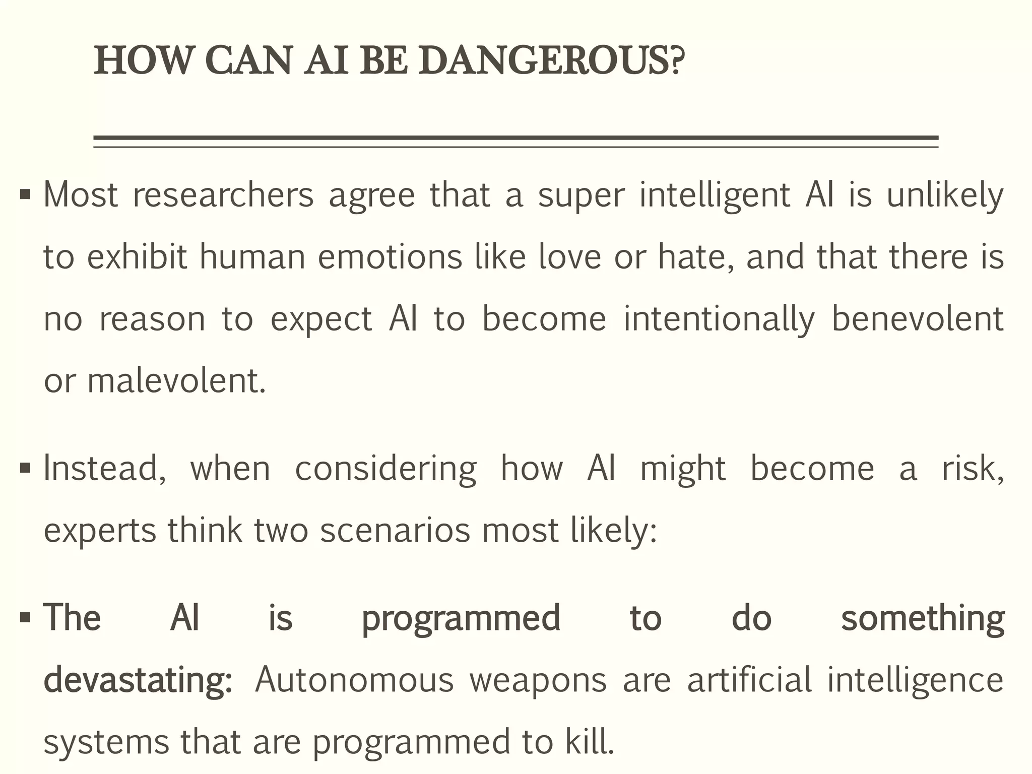 HOW CAN AI BE DANGEROUS?
 Most researchers agree that a super intelligent AI is unlikely
to exhibit human emotions like love or hate, and that there is
no reason to expect AI to become intentionally benevolent
or malevolent.
 Instead, when considering how AI might become a risk,
experts think two scenarios most likely:
 The AI is programmed to do something
devastating: Autonomous weapons are artificial intelligence
systems that are programmed to kill.
 
