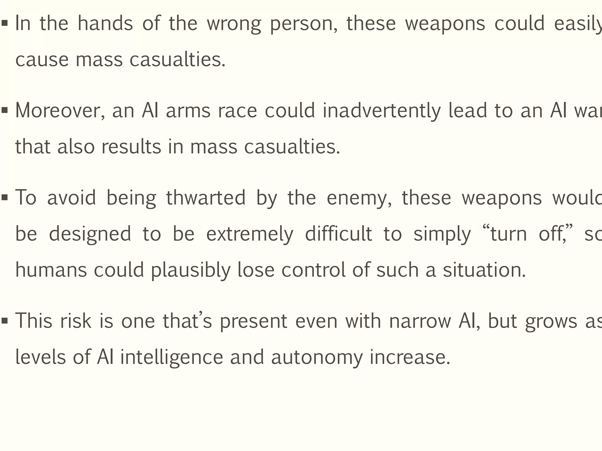  In the hands of the wrong person, these weapons could easily
cause mass casualties.
 Moreover, an AI arms race could inadvertently lead to an AI war
that also results in mass casualties.
 To avoid being thwarted by the enemy, these weapons would
be designed to be extremely difficult to simply “turn off,” so
humans could plausibly lose control of such a situation.
 This risk is one that’s present even with narrow AI, but grows as
levels of AI intelligence and autonomy increase.
 