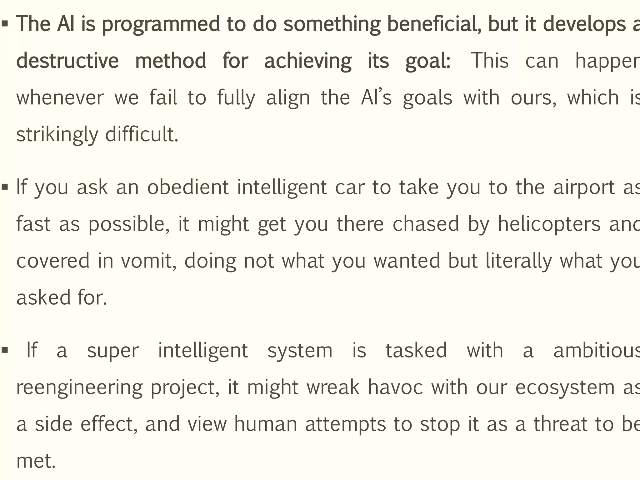  The AI is programmed to do something beneficial, but it develops a
destructive method for achieving its goal: This can happen
whenever we fail to fully align the AI’s goals with ours, which is
strikingly difficult.
 If you ask an obedient intelligent car to take you to the airport as
fast as possible, it might get you there chased by helicopters and
covered in vomit, doing not what you wanted but literally what you
asked for.
 If a super intelligent system is tasked with a ambitious
reengineering project, it might wreak havoc with our ecosystem as
a side effect, and view human attempts to stop it as a threat to be
met.
 