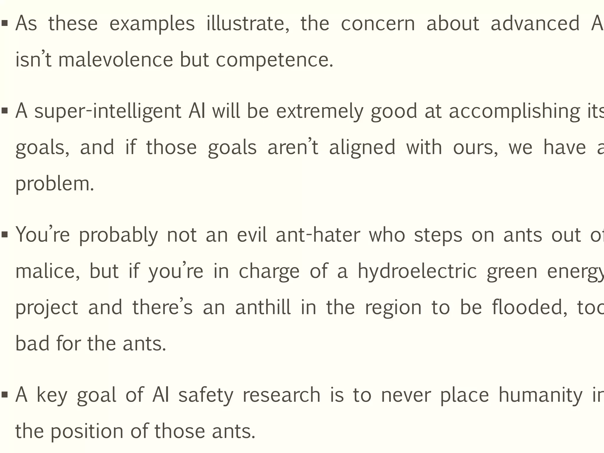  As these examples illustrate, the concern about advanced AI
isn’t malevolence but competence.
 A super-intelligent AI will be extremely good at accomplishing its
goals, and if those goals aren’t aligned with ours, we have a
problem.
 You’re probably not an evil ant-hater who steps on ants out of
malice, but if you’re in charge of a hydroelectric green energy
project and there’s an anthill in the region to be flooded, too
bad for the ants.
 A key goal of AI safety research is to never place humanity in
the position of those ants.
 