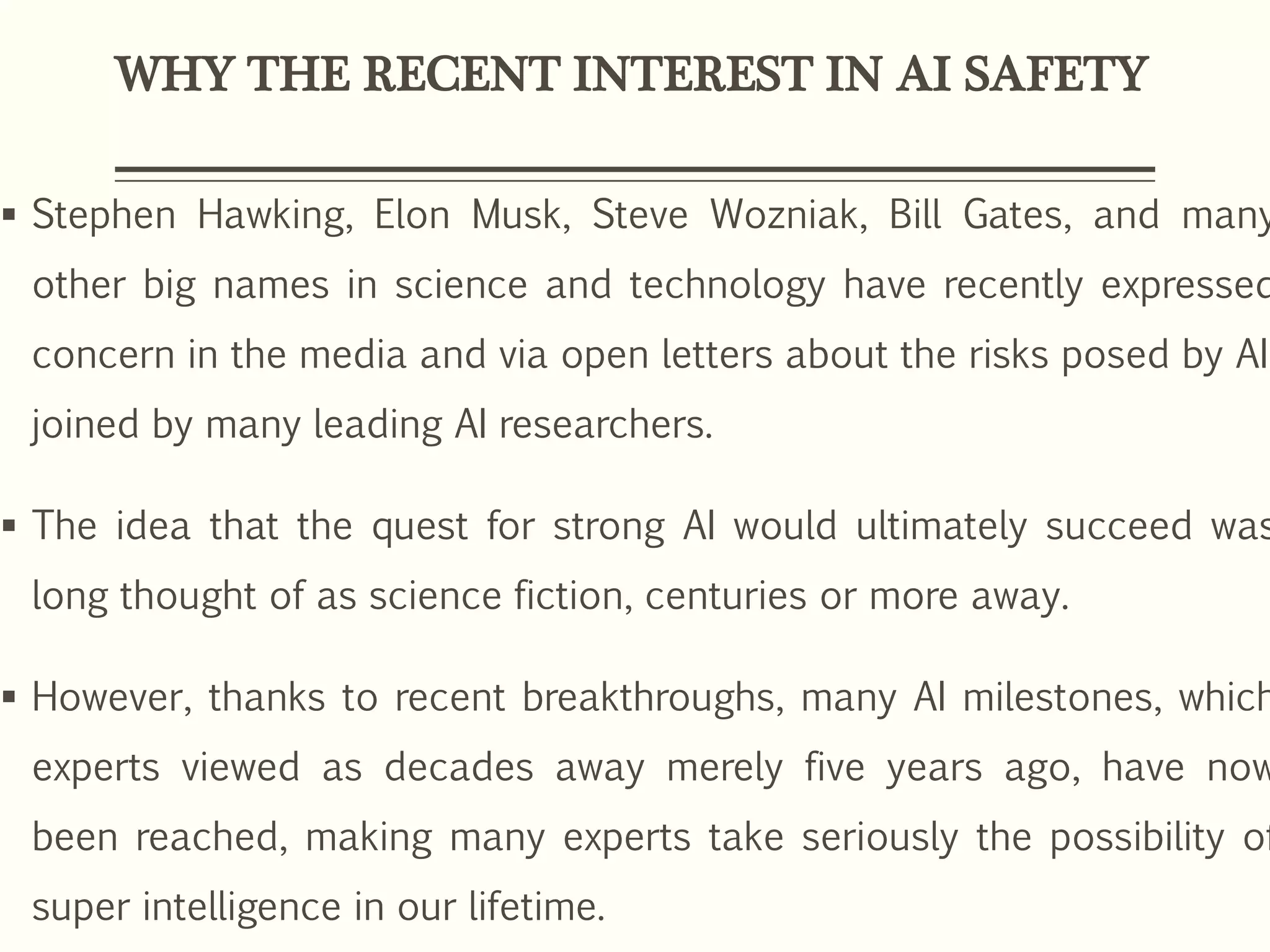 WHY THE RECENT INTEREST IN AI SAFETY
 Stephen Hawking, Elon Musk, Steve Wozniak, Bill Gates, and many
other big names in science and technology have recently expressed
concern in the media and via open letters about the risks posed by AI,
joined by many leading AI researchers.
 The idea that the quest for strong AI would ultimately succeed was
long thought of as science fiction, centuries or more away.
 However, thanks to recent breakthroughs, many AI milestones, which
experts viewed as decades away merely five years ago, have now
been reached, making many experts take seriously the possibility of
super intelligence in our lifetime.
 