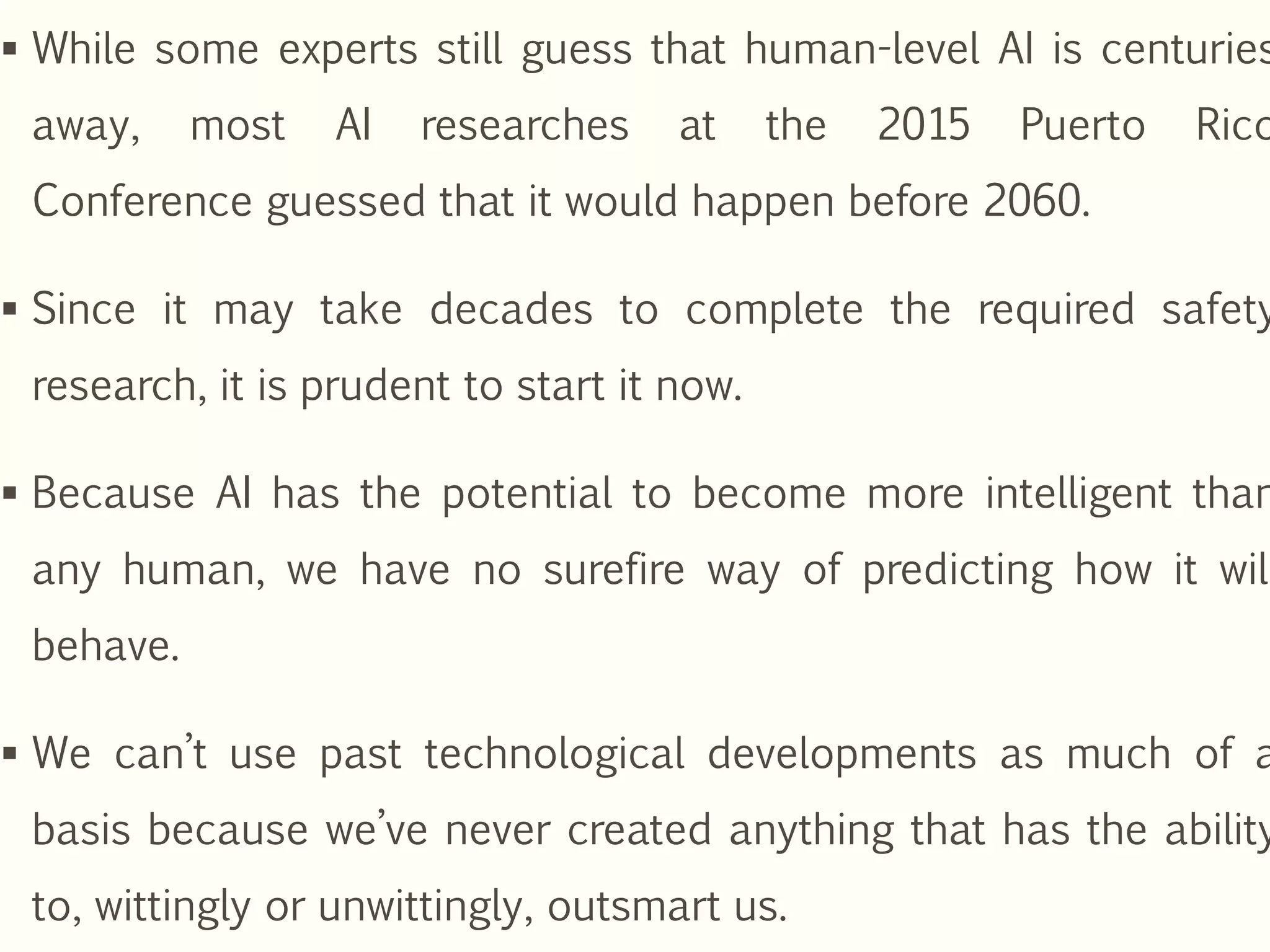  While some experts still guess that human-level AI is centuries
away, most AI researches at the 2015 Puerto Rico
Conference guessed that it would happen before 2060.
 Since it may take decades to complete the required safety
research, it is prudent to start it now.
 Because AI has the potential to become more intelligent than
any human, we have no surefire way of predicting how it will
behave.
 We can’t use past technological developments as much of a
basis because we’ve never created anything that has the ability
to, wittingly or unwittingly, outsmart us.
 