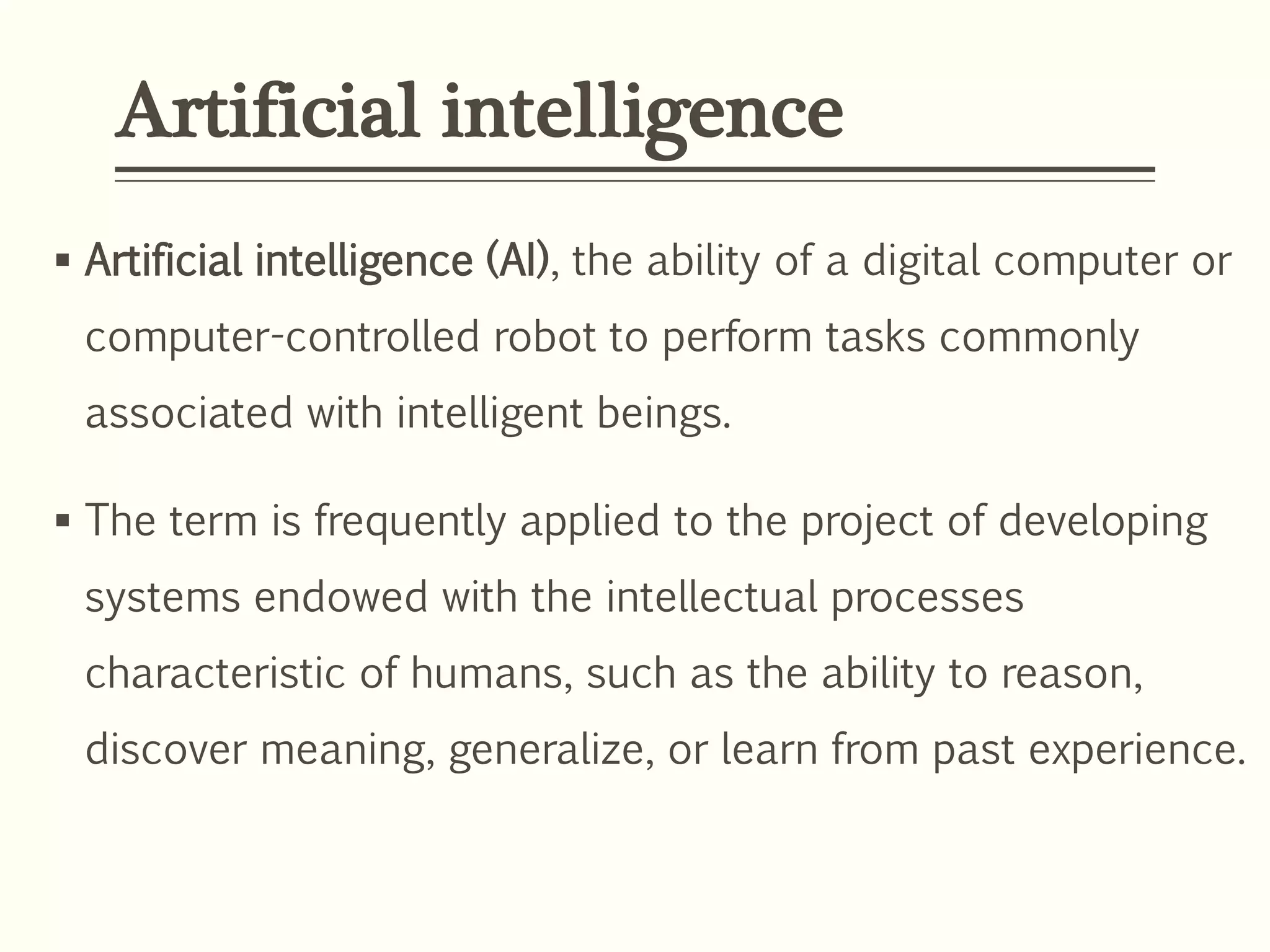 Artificial intelligence
 Artificial intelligence (AI), the ability of a digital computer or
computer-controlled robot to perform tasks commonly
associated with intelligent beings.
 The term is frequently applied to the project of developing
systems endowed with the intellectual processes
characteristic of humans, such as the ability to reason,
discover meaning, generalize, or learn from past experience.
 