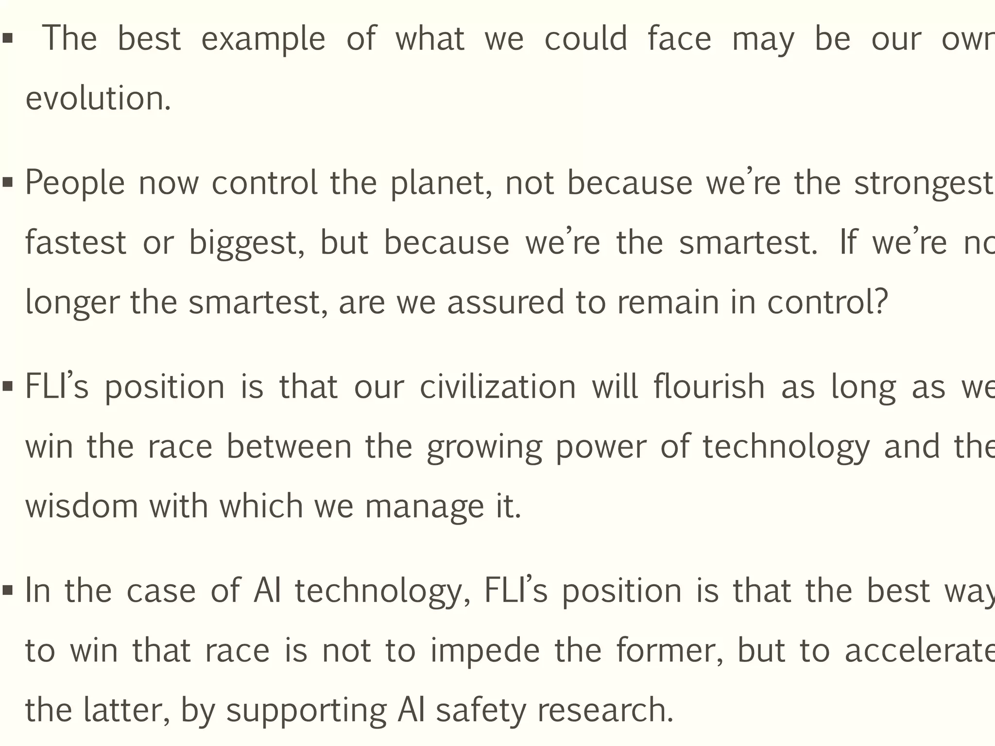  The best example of what we could face may be our own
evolution.
 People now control the planet, not because we’re the strongest,
fastest or biggest, but because we’re the smartest. If we’re no
longer the smartest, are we assured to remain in control?
 FLI’s position is that our civilization will flourish as long as we
win the race between the growing power of technology and the
wisdom with which we manage it.
 In the case of AI technology, FLI’s position is that the best way
to win that race is not to impede the former, but to accelerate
the latter, by supporting AI safety research.
 