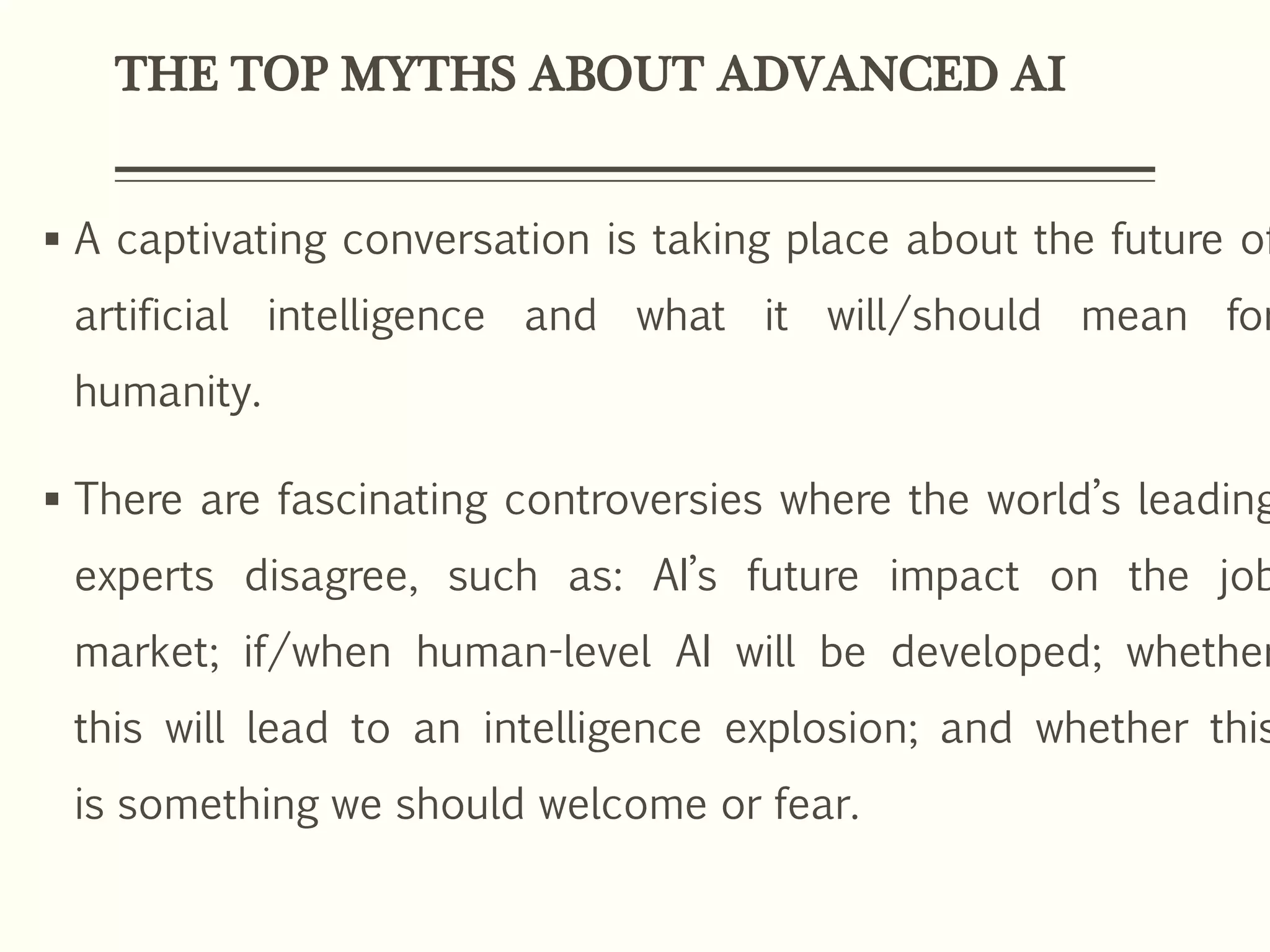 THE TOP MYTHS ABOUT ADVANCED AI
 A captivating conversation is taking place about the future of
artificial intelligence and what it will/should mean for
humanity.
 There are fascinating controversies where the world’s leading
experts disagree, such as: AI’s future impact on the job
market; if/when human-level AI will be developed; whether
this will lead to an intelligence explosion; and whether this
is something we should welcome or fear.
 