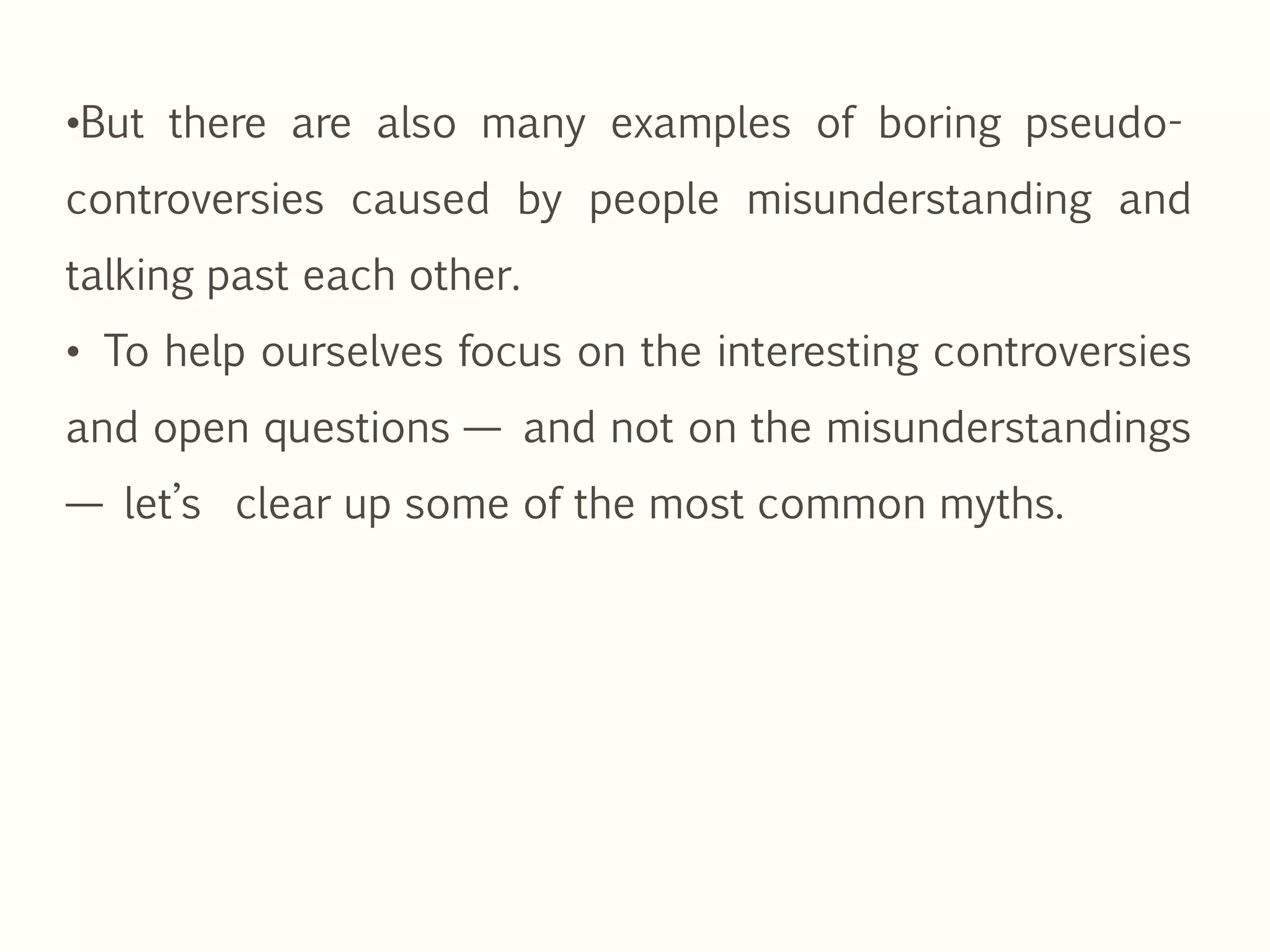 •But there are also many examples of boring pseudo-
controversies caused by people misunderstanding and
talking past each other.
• To help ourselves focus on the interesting controversies
and open questions — and not on the misunderstandings
— let’s clear up some of the most common myths.
 