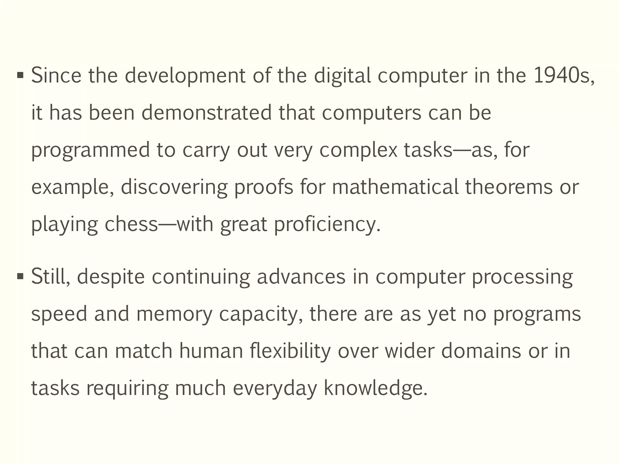  Since the development of the digital computer in the 1940s,
it has been demonstrated that computers can be
programmed to carry out very complex tasks—as, for
example, discovering proofs for mathematical theorems or
playing chess—with great proficiency.
 Still, despite continuing advances in computer processing
speed and memory capacity, there are as yet no programs
that can match human flexibility over wider domains or in
tasks requiring much everyday knowledge.
 