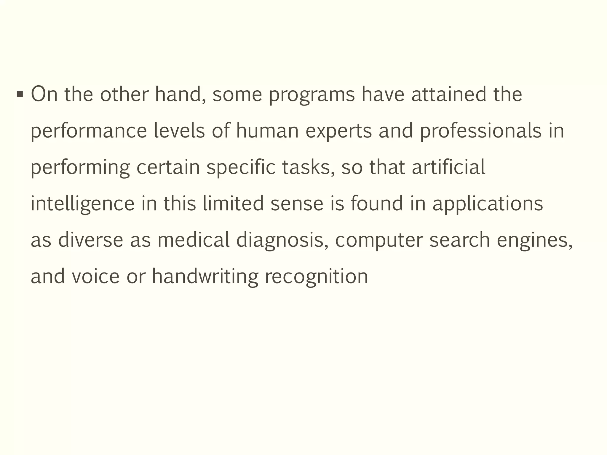  On the other hand, some programs have attained the
performance levels of human experts and professionals in
performing certain specific tasks, so that artificial
intelligence in this limited sense is found in applications
as diverse as medical diagnosis, computer search engines,
and voice or handwriting recognition
 