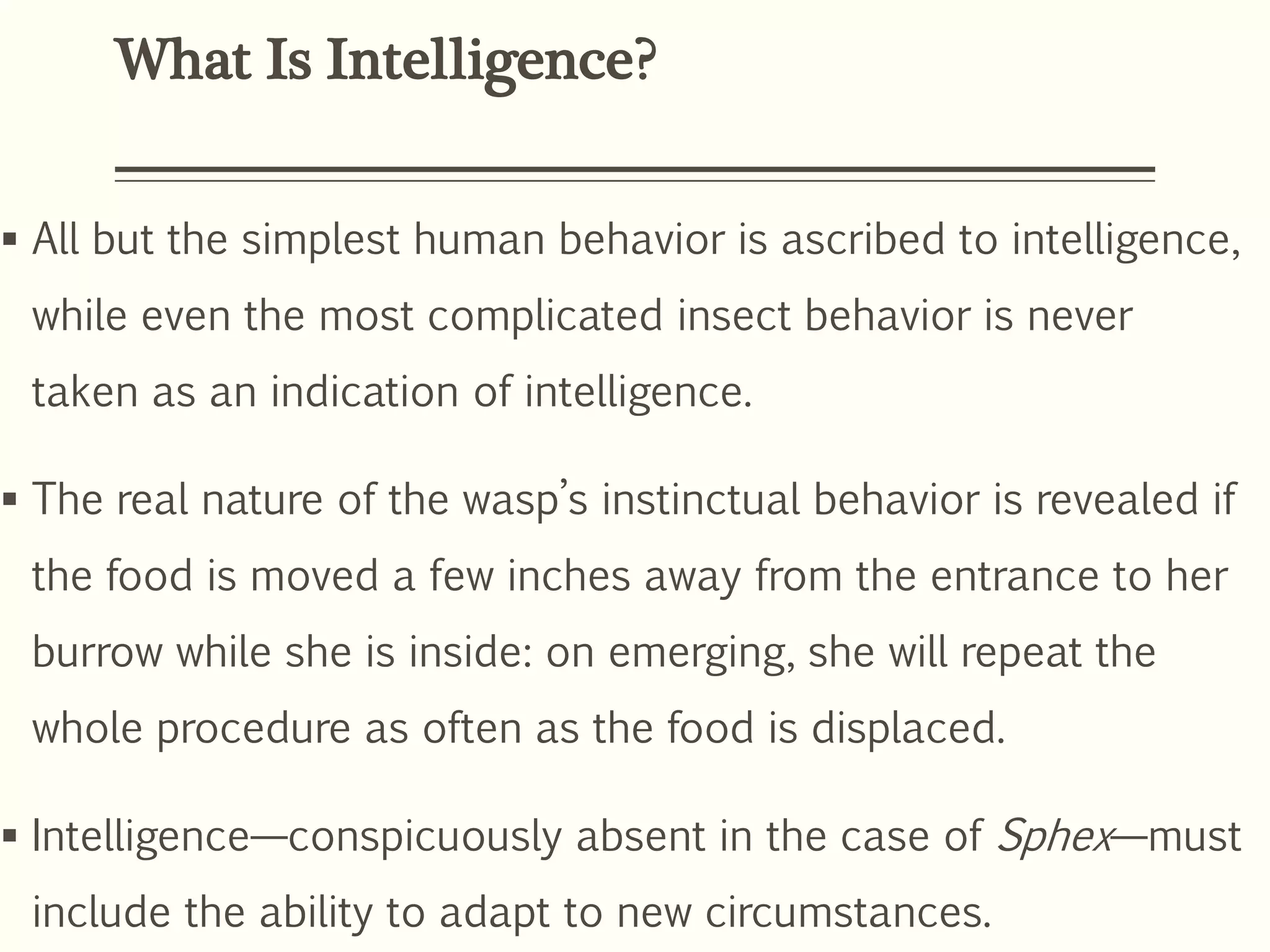 What Is Intelligence?
 All but the simplest human behavior is ascribed to intelligence,
while even the most complicated insect behavior is never
taken as an indication of intelligence.
 The real nature of the wasp’s instinctual behavior is revealed if
the food is moved a few inches away from the entrance to her
burrow while she is inside: on emerging, she will repeat the
whole procedure as often as the food is displaced.
 Intelligence—conspicuously absent in the case of Sphex—must
include the ability to adapt to new circumstances.
 