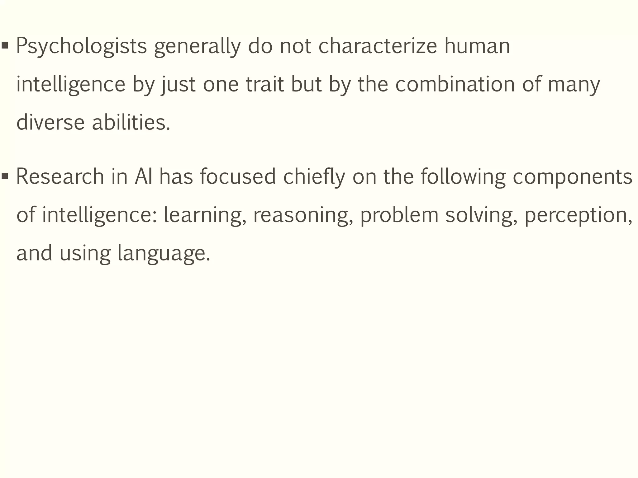  Psychologists generally do not characterize human
intelligence by just one trait but by the combination of many
diverse abilities.
 Research in AI has focused chiefly on the following components
of intelligence: learning, reasoning, problem solving, perception,
and using language.
 