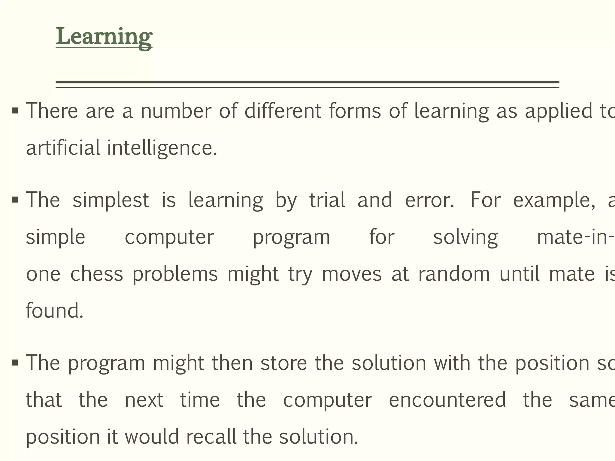 Learning
 There are a number of different forms of learning as applied to
artificial intelligence.
 The simplest is learning by trial and error. For example, a
simple computer program for solving mate-in-
one chess problems might try moves at random until mate is
found.
 The program might then store the solution with the position so
that the next time the computer encountered the same
position it would recall the solution.
 