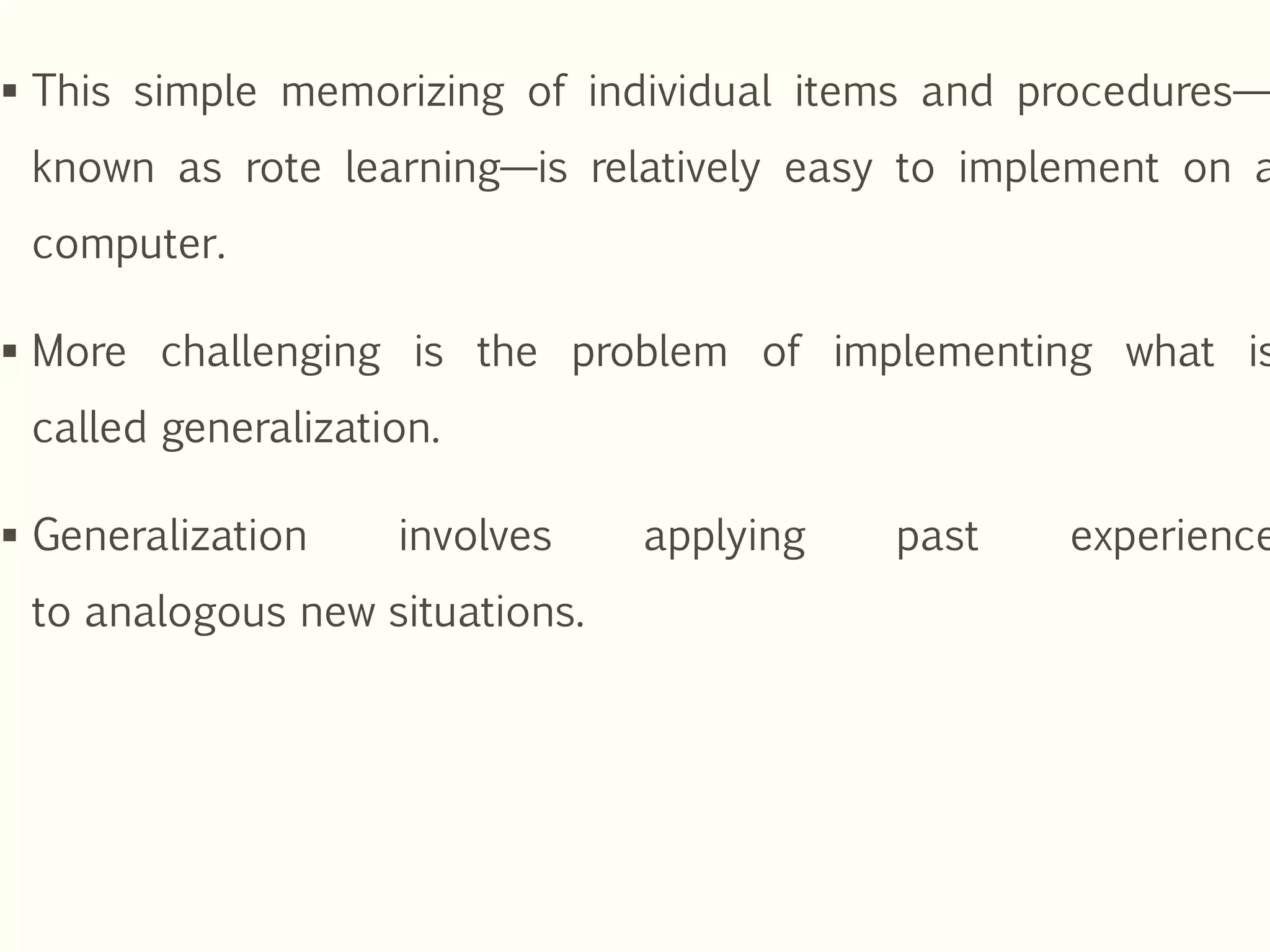  This simple memorizing of individual items and procedures—
known as rote learning—is relatively easy to implement on a
computer.
 More challenging is the problem of implementing what is
called generalization.
 Generalization involves applying past experience
to analogous new situations.
 